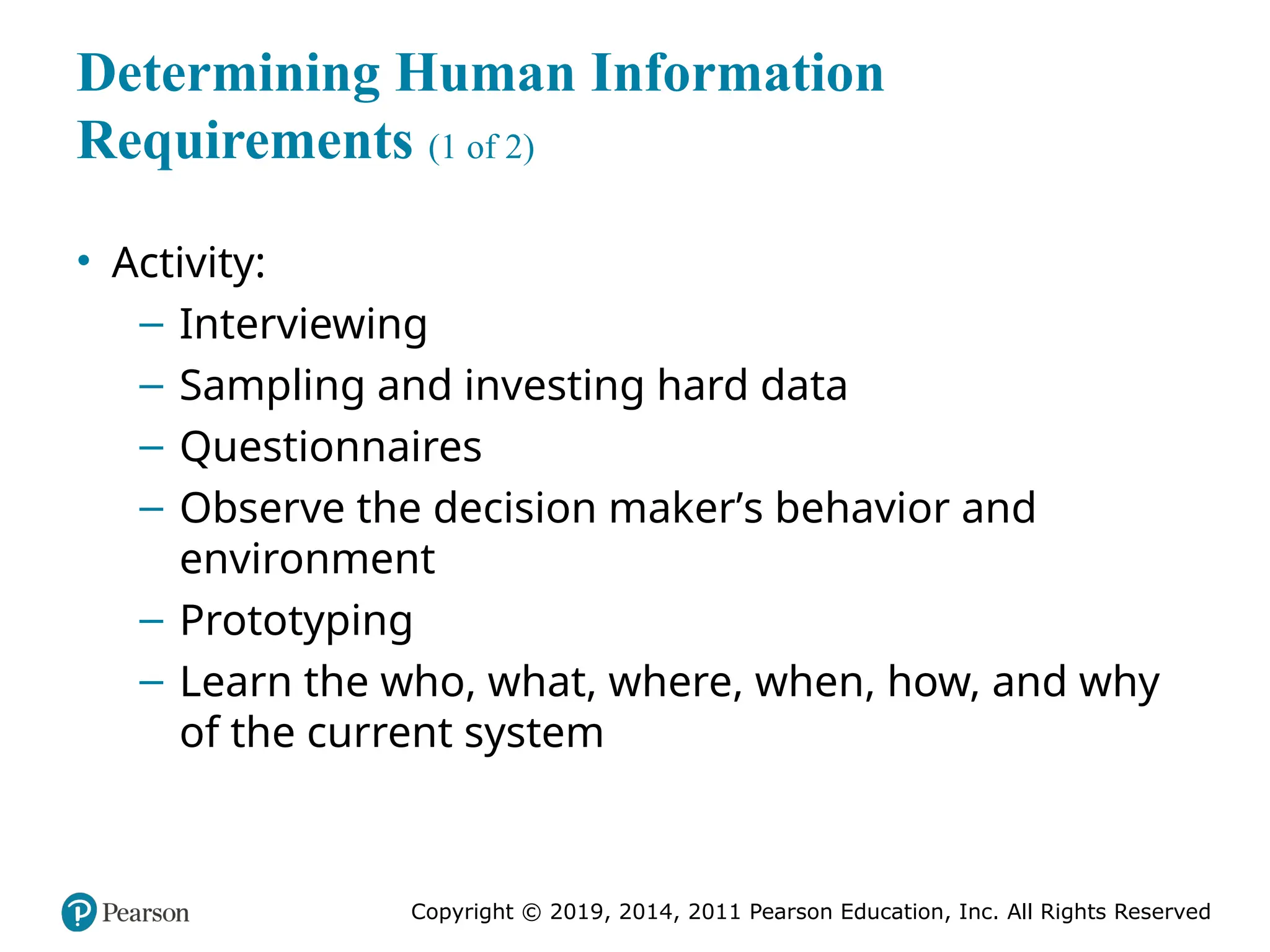 Copyright © 2019, 2014, 2011 Pearson Education, Inc. All Rights Reserved
Determining Human Information
Requirements (1 of 2)
• Activity:
– Interviewing
– Sampling and investing hard data
– Questionnaires
– Observe the decision maker’s behavior and
environment
– Prototyping
– Learn the who, what, where, when, how, and why
of the current system
 