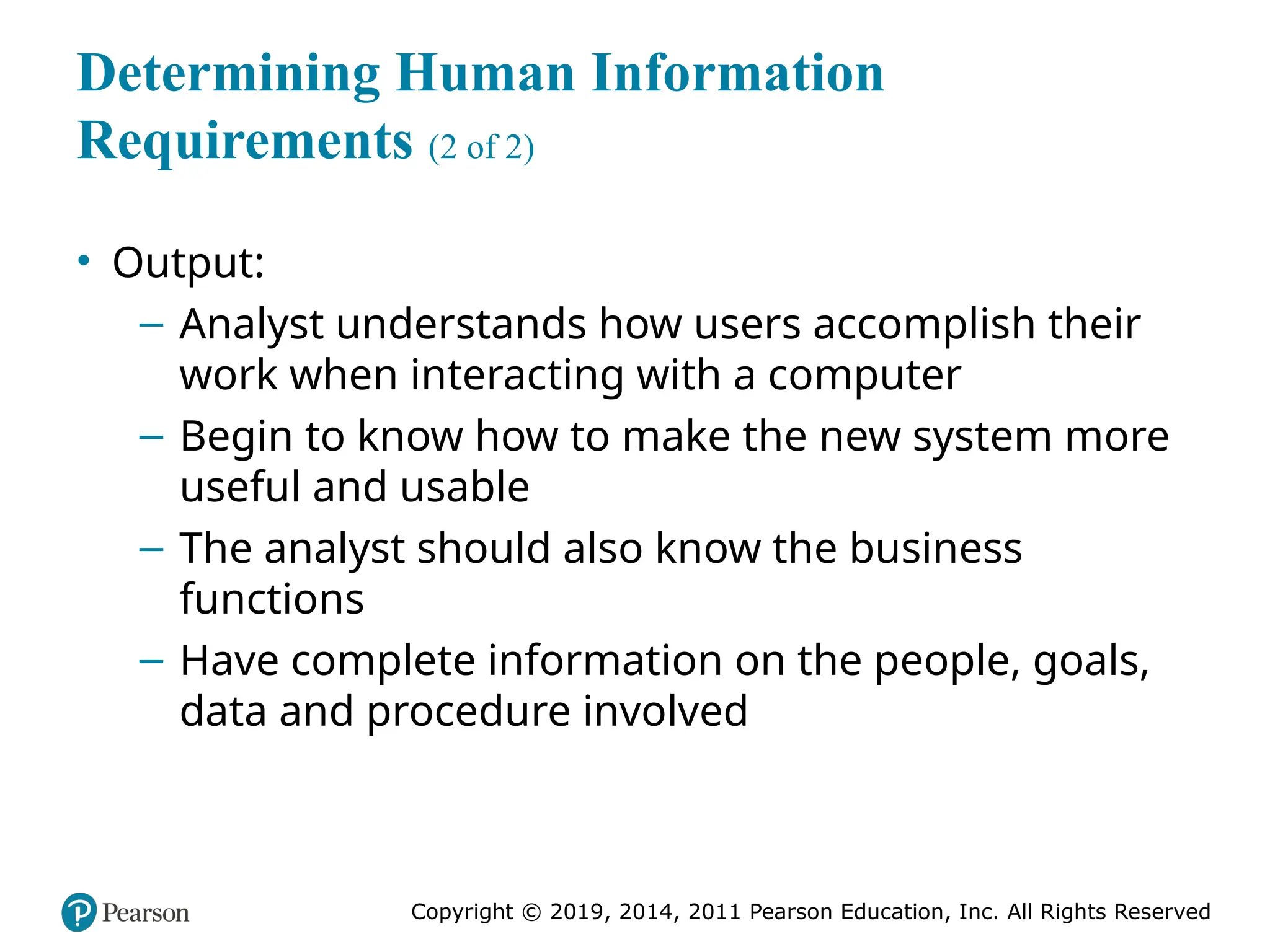 Copyright © 2019, 2014, 2011 Pearson Education, Inc. All Rights Reserved
Determining Human Information
Requirements (2 of 2)
• Output:
– Analyst understands how users accomplish their
work when interacting with a computer
– Begin to know how to make the new system more
useful and usable
– The analyst should also know the business
functions
– Have complete information on the people, goals,
data and procedure involved
 