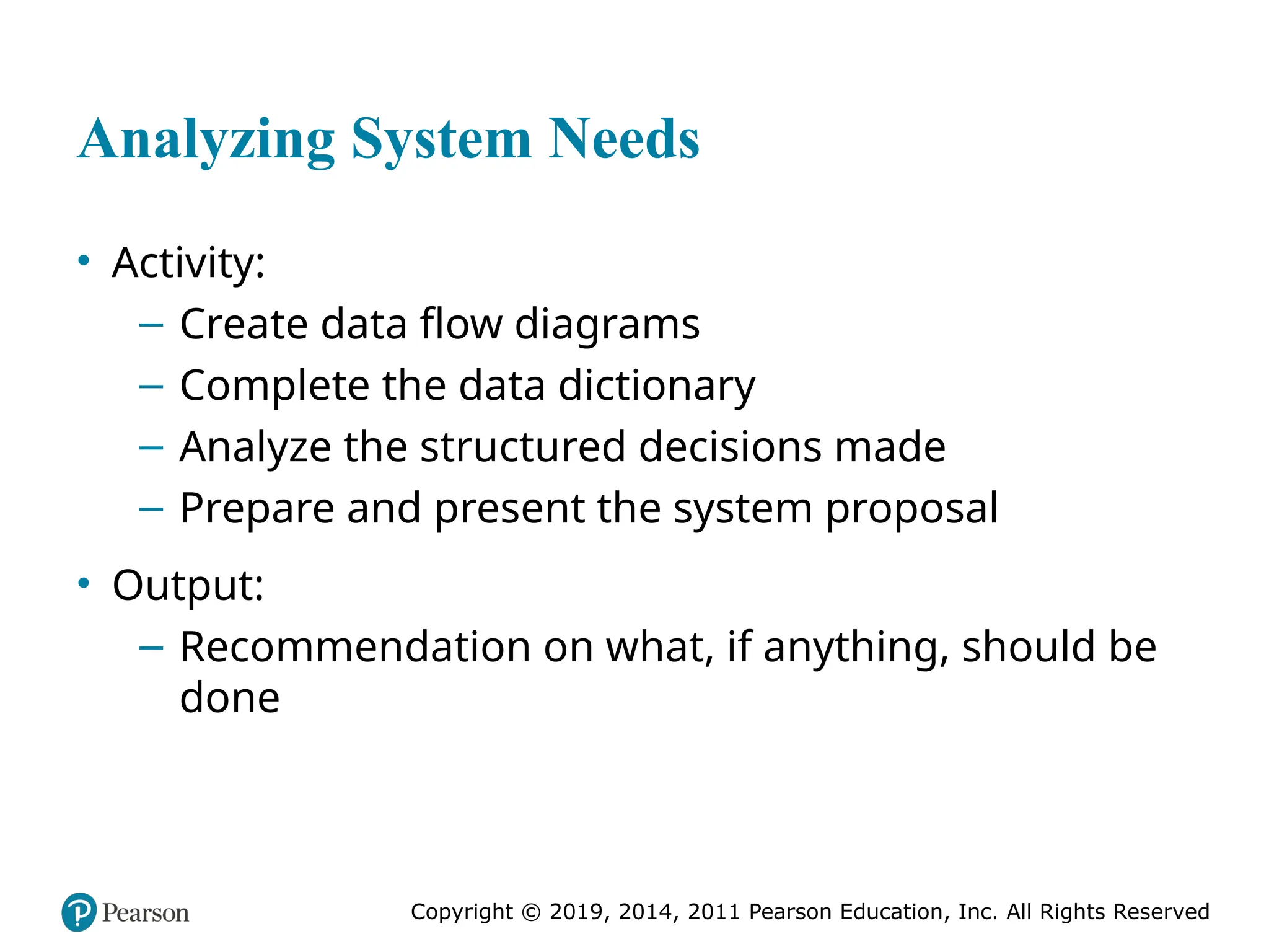 Copyright © 2019, 2014, 2011 Pearson Education, Inc. All Rights Reserved
Analyzing System Needs
• Activity:
– Create data flow diagrams
– Complete the data dictionary
– Analyze the structured decisions made
– Prepare and present the system proposal
• Output:
– Recommendation on what, if anything, should be
done
 