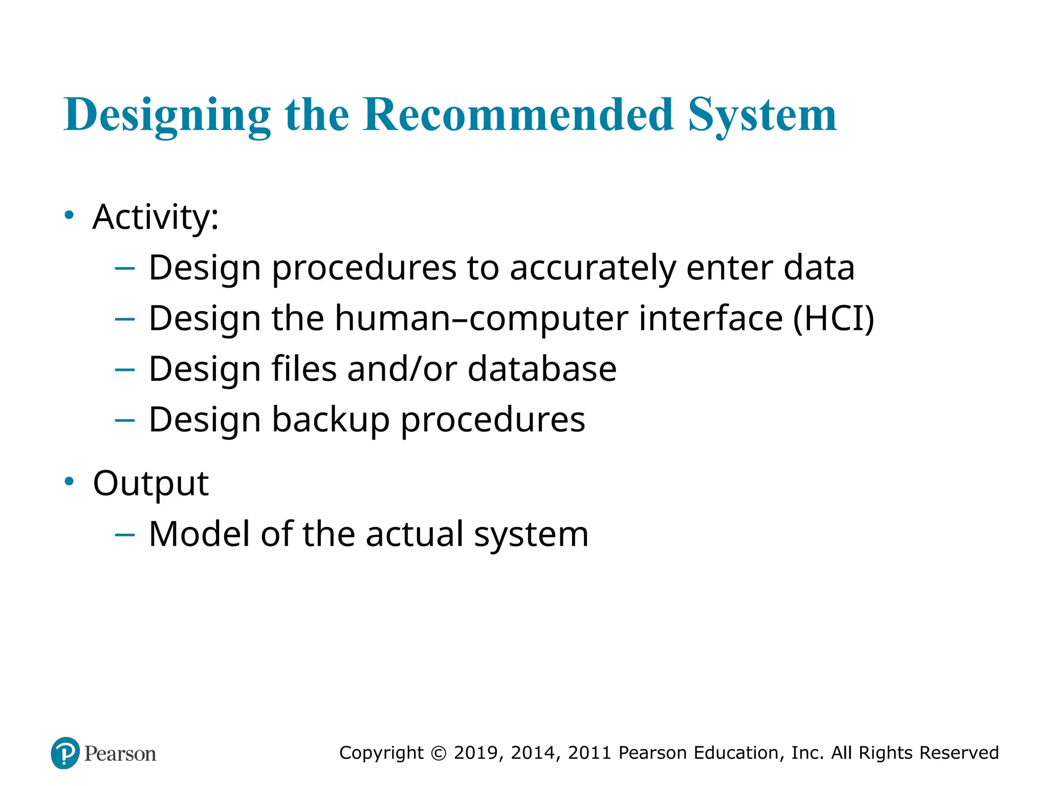 Copyright © 2019, 2014, 2011 Pearson Education, Inc. All Rights Reserved
Designing the Recommended System
• Activity:
– Design procedures to accurately enter data
– Design the human–computer interface (HCI)
– Design files and/or database
– Design backup procedures
• Output
– Model of the actual system
 