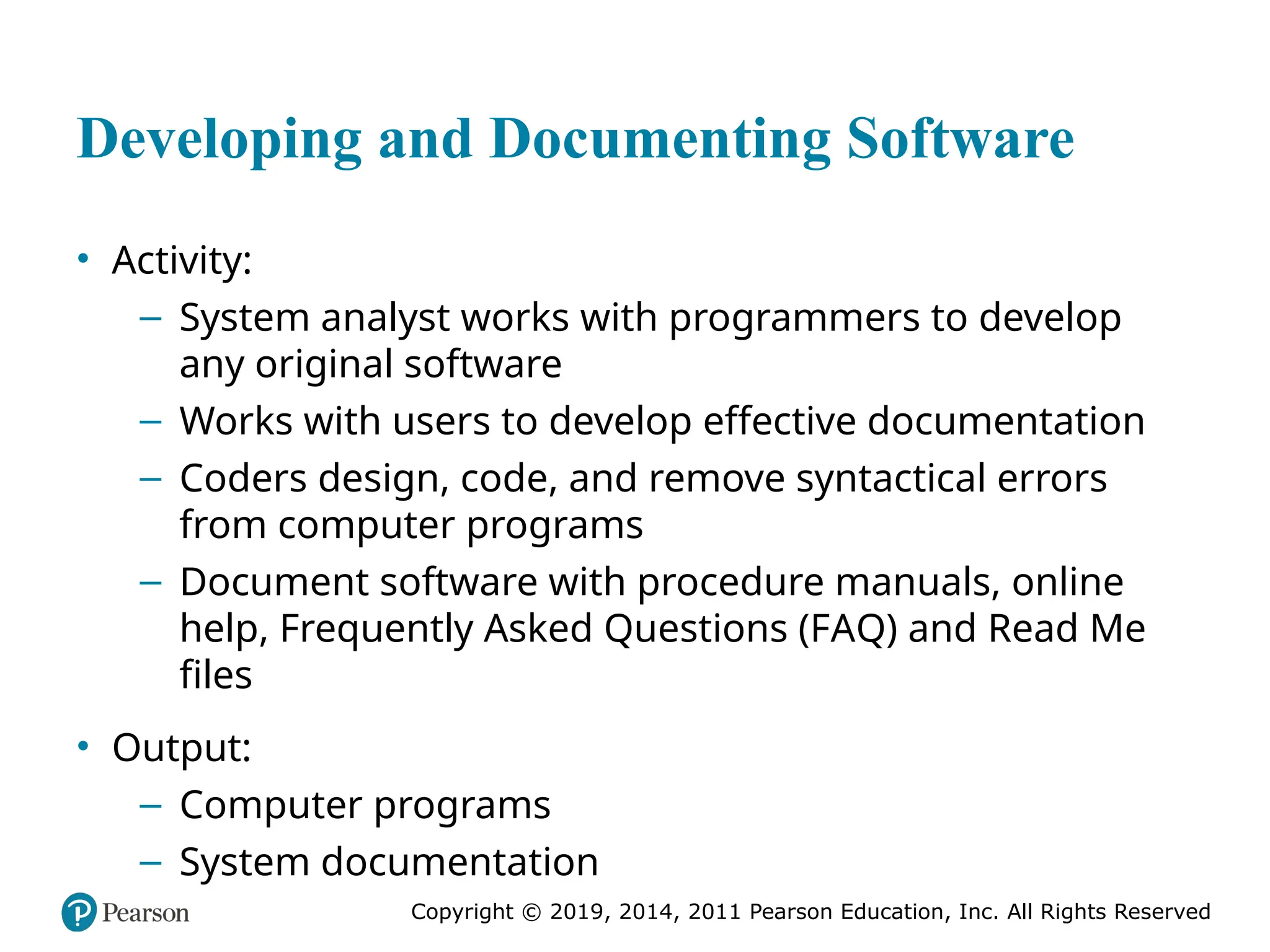 Copyright © 2019, 2014, 2011 Pearson Education, Inc. All Rights Reserved
Developing and Documenting Software
• Activity:
– System analyst works with programmers to develop
any original software
– Works with users to develop effective documentation
– Coders design, code, and remove syntactical errors
from computer programs
– Document software with procedure manuals, online
help, Frequently Asked Questions (FAQ) and Read Me
files
• Output:
– Computer programs
– System documentation
 