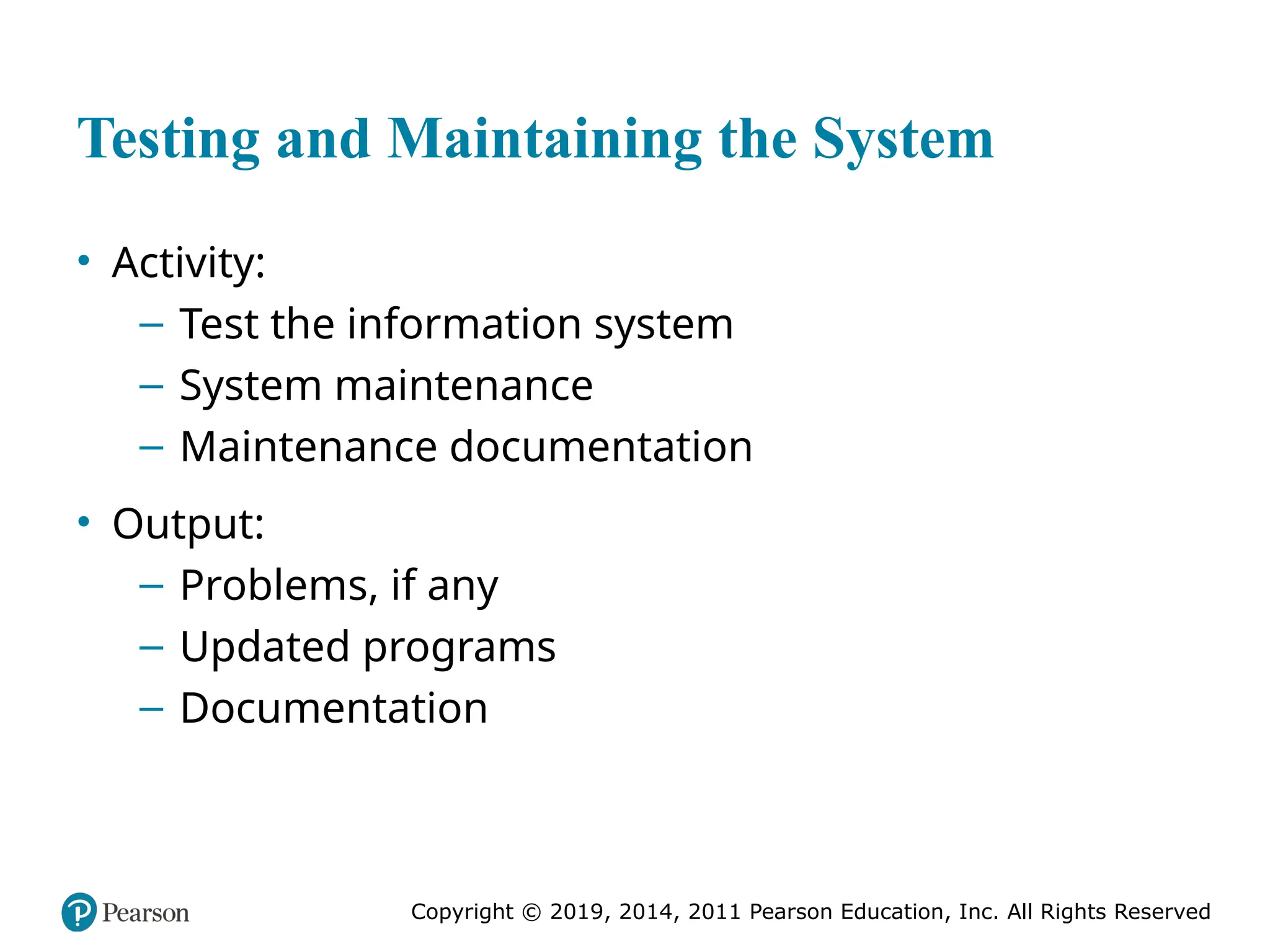 Copyright © 2019, 2014, 2011 Pearson Education, Inc. All Rights Reserved
Testing and Maintaining the System
• Activity:
– Test the information system
– System maintenance
– Maintenance documentation
• Output:
– Problems, if any
– Updated programs
– Documentation
 