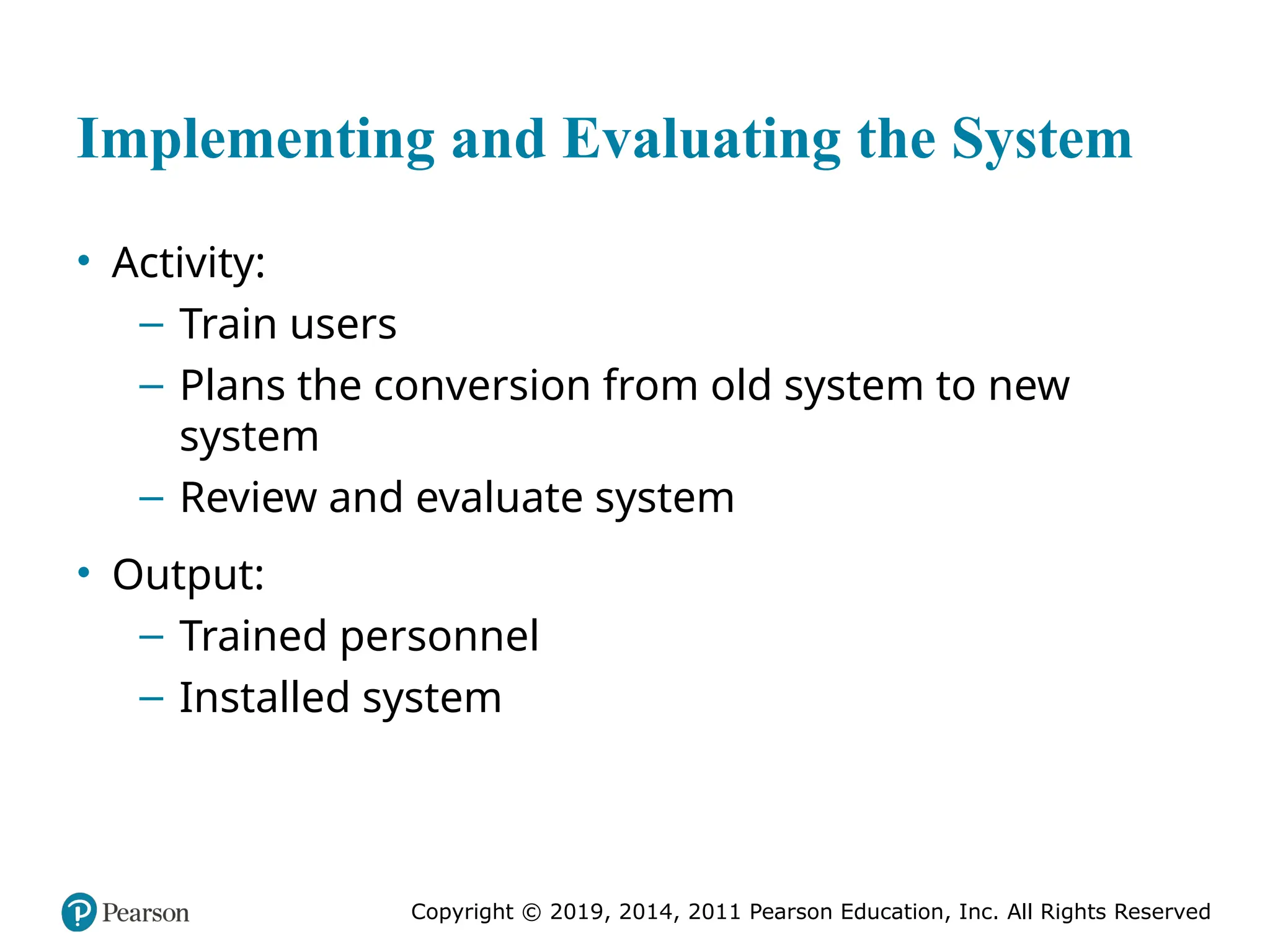 Copyright © 2019, 2014, 2011 Pearson Education, Inc. All Rights Reserved
Implementing and Evaluating the System
• Activity:
– Train users
– Plans the conversion from old system to new
system
– Review and evaluate system
• Output:
– Trained personnel
– Installed system
 