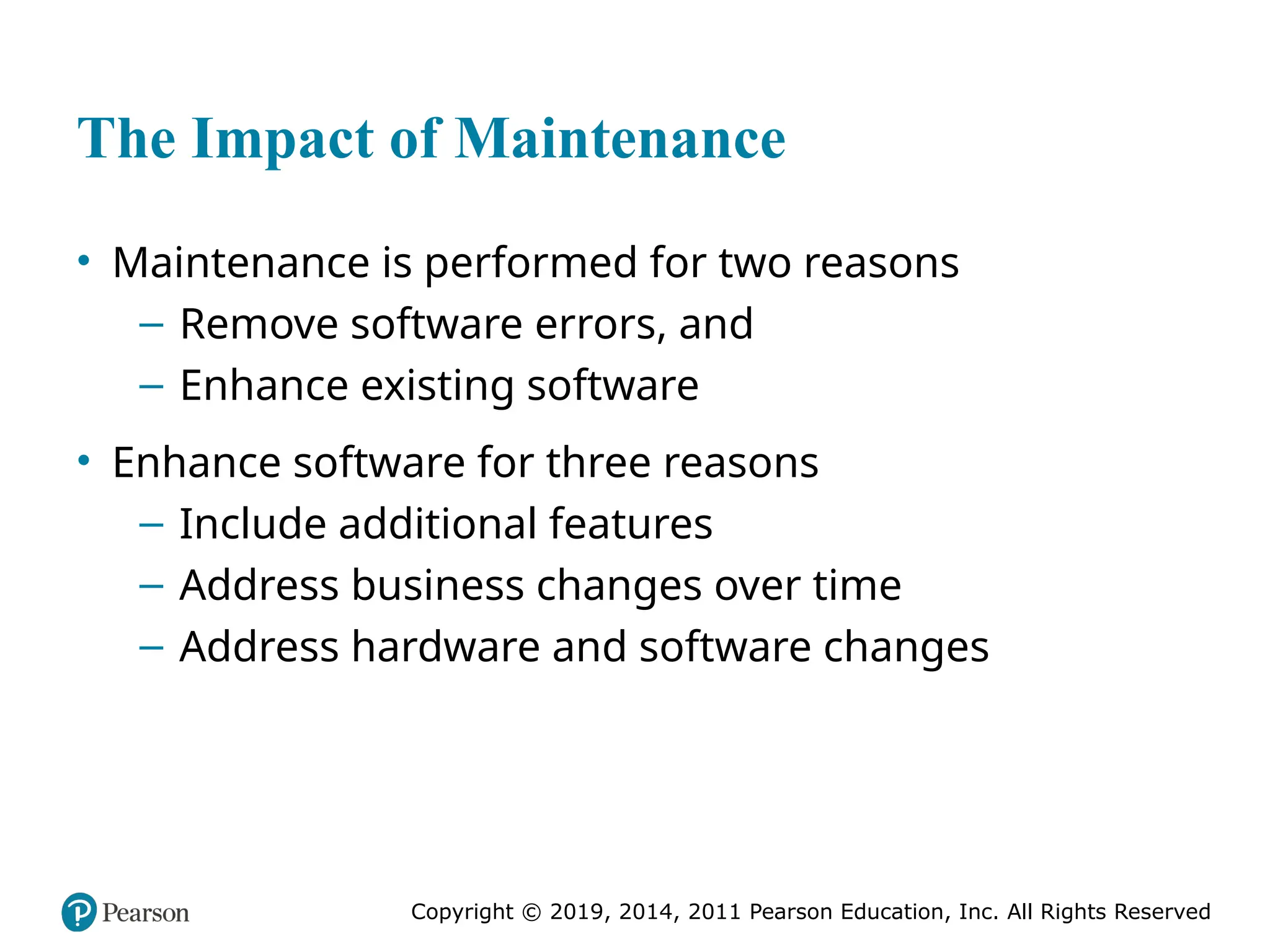Copyright © 2019, 2014, 2011 Pearson Education, Inc. All Rights Reserved
The Impact of Maintenance
• Maintenance is performed for two reasons
– Remove software errors, and
– Enhance existing software
• Enhance software for three reasons
– Include additional features
– Address business changes over time
– Address hardware and software changes
 