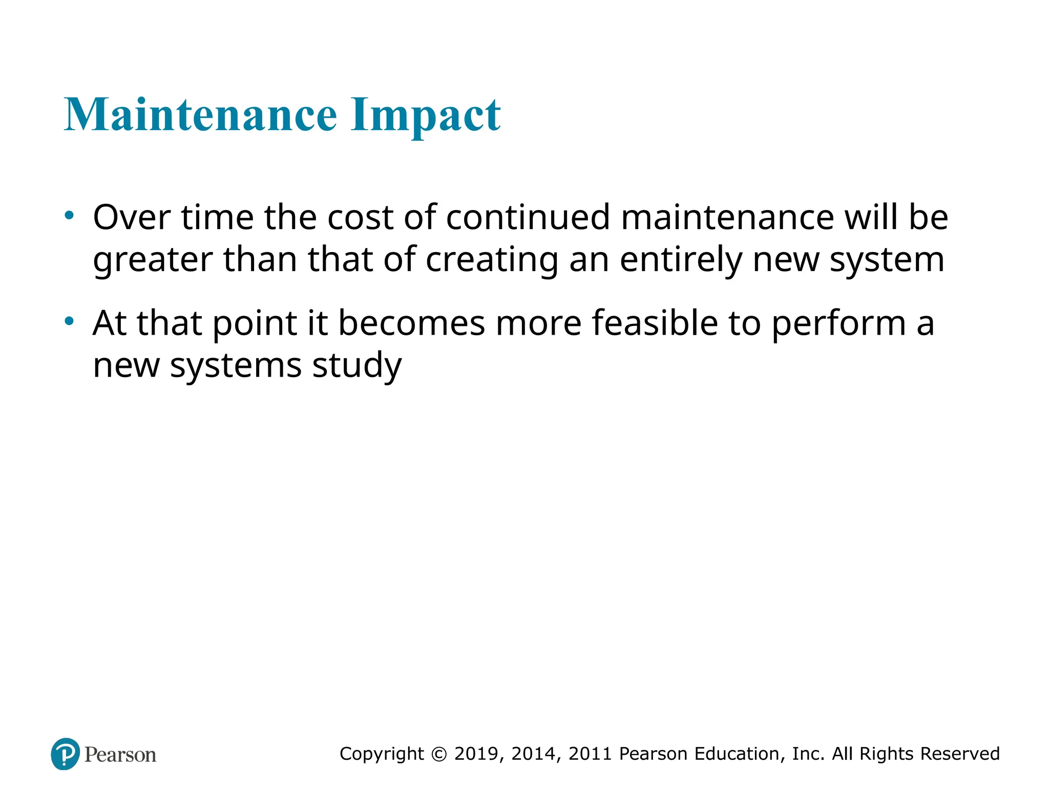 Copyright © 2019, 2014, 2011 Pearson Education, Inc. All Rights Reserved
Maintenance Impact
• Over time the cost of continued maintenance will be
greater than that of creating an entirely new system
• At that point it becomes more feasible to perform a
new systems study
 