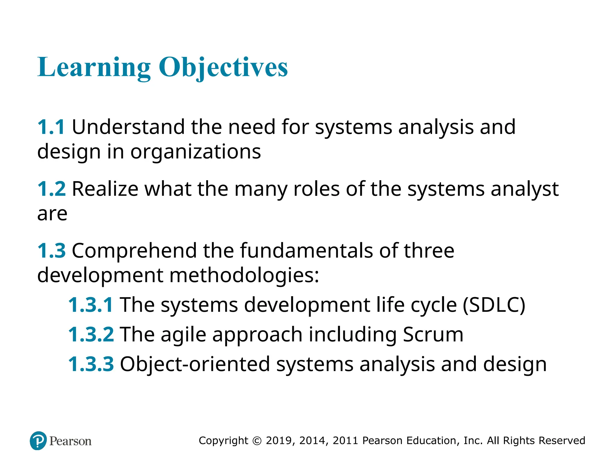 Copyright © 2019, 2014, 2011 Pearson Education, Inc. All Rights Reserved
Learning Objectives
1.1 Understand the need for systems analysis and
design in organizations
1.2 Realize what the many roles of the systems analyst
are
1.3 Comprehend the fundamentals of three
development methodologies:
1.3.1 The systems development life cycle (SDLC)
1.3.2 The agile approach including Scrum
1.3.3 Object-oriented systems analysis and design
 