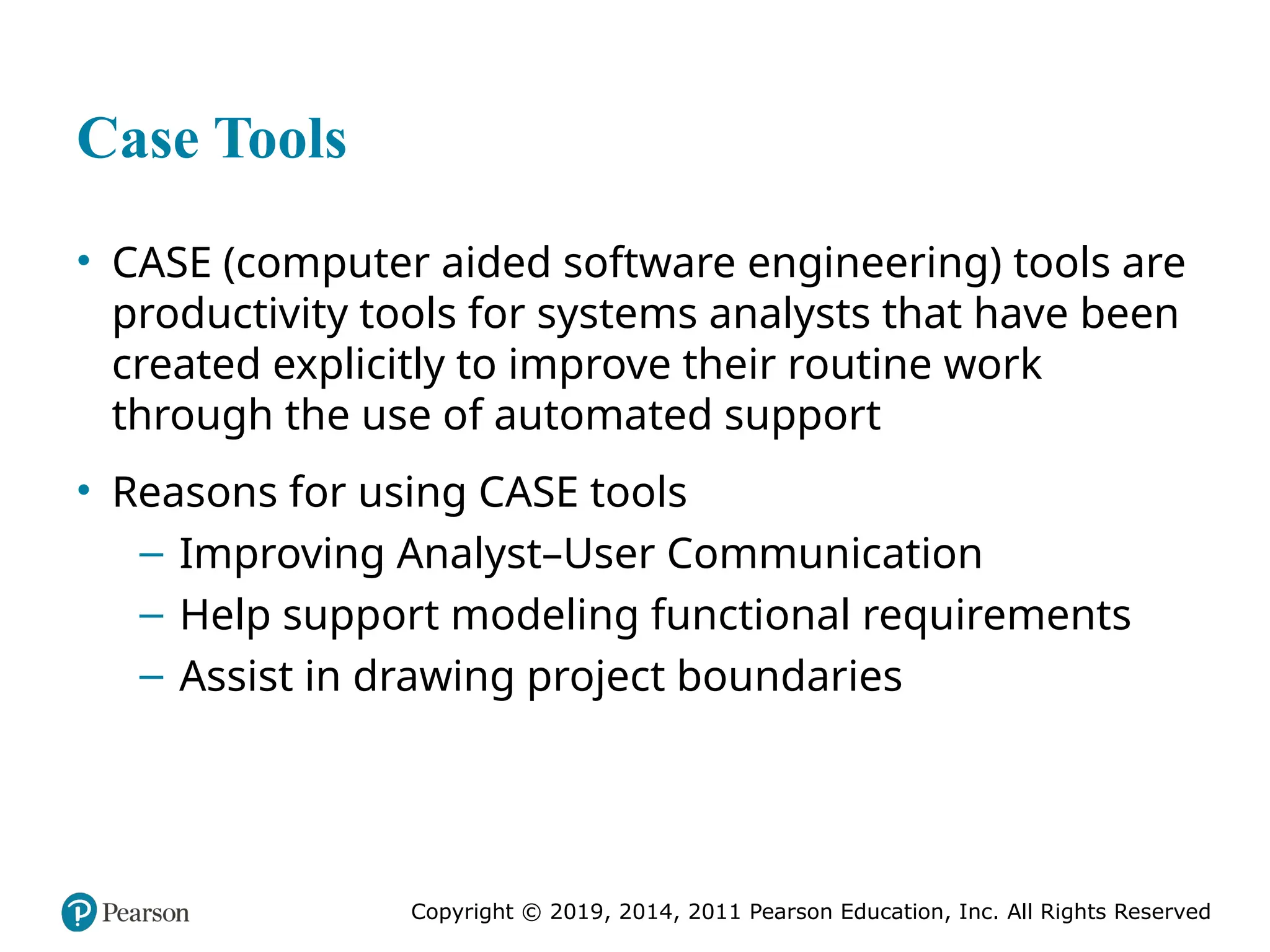 Copyright © 2019, 2014, 2011 Pearson Education, Inc. All Rights Reserved
Case Tools
• CASE (computer aided software engineering) tools are
productivity tools for systems analysts that have been
created explicitly to improve their routine work
through the use of automated support
• Reasons for using CASE tools
– Improving Analyst–User Communication
– Help support modeling functional requirements
– Assist in drawing project boundaries
 