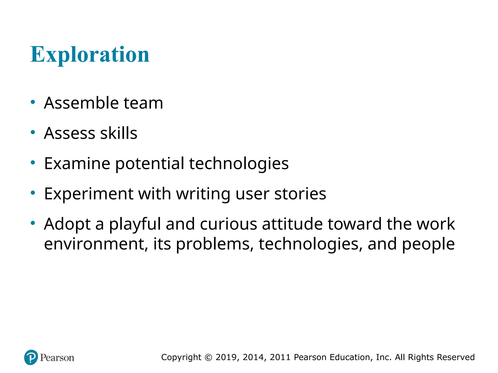 Copyright © 2019, 2014, 2011 Pearson Education, Inc. All Rights Reserved
Exploration
• Assemble team
• Assess skills
• Examine potential technologies
• Experiment with writing user stories
• Adopt a playful and curious attitude toward the work
environment, its problems, technologies, and people
 