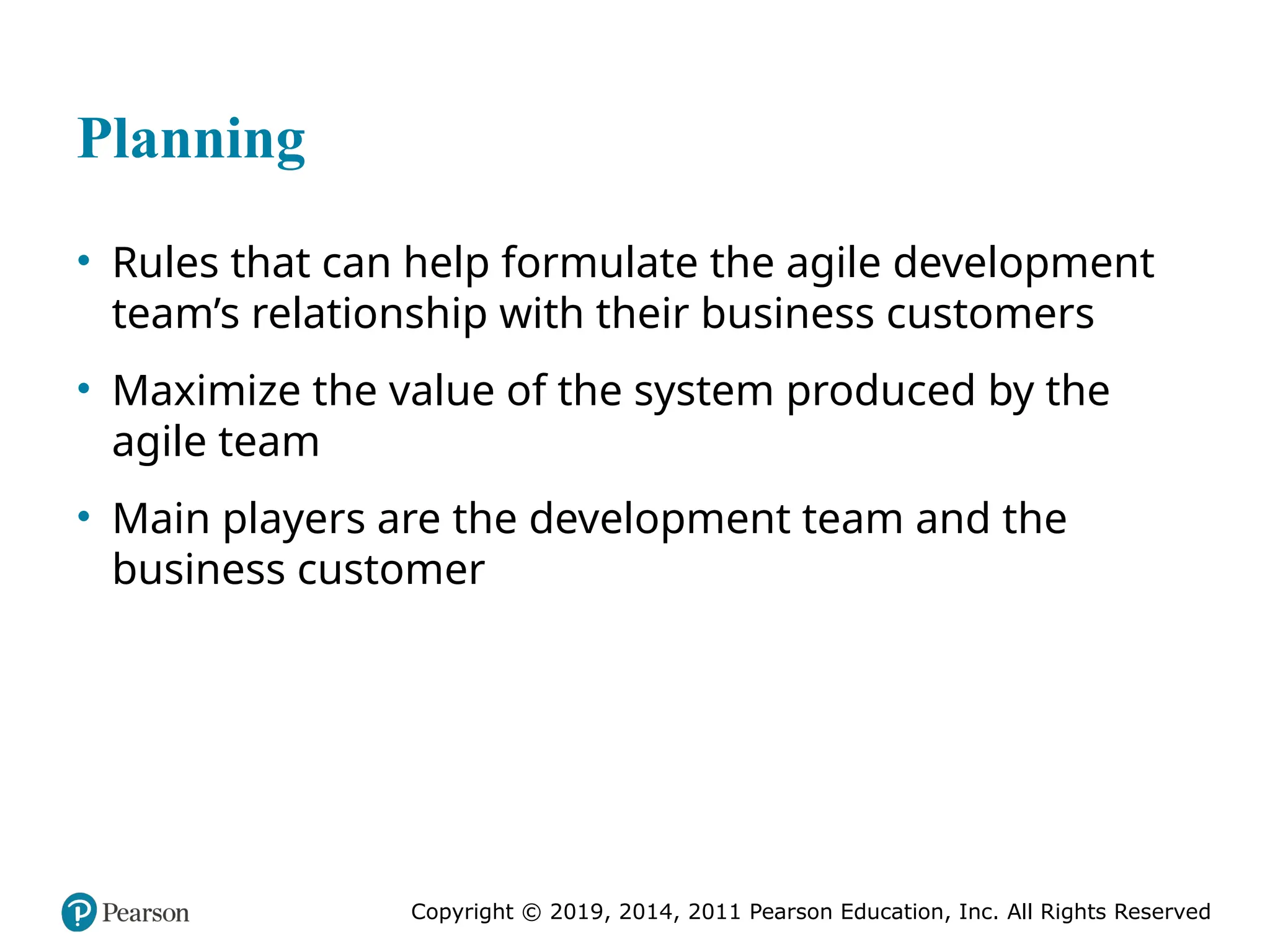 Copyright © 2019, 2014, 2011 Pearson Education, Inc. All Rights Reserved
Planning
• Rules that can help formulate the agile development
team’s relationship with their business customers
• Maximize the value of the system produced by the
agile team
• Main players are the development team and the
business customer
 