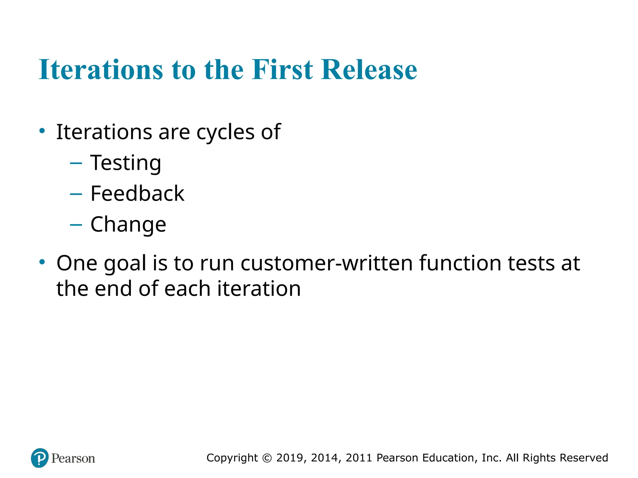 Copyright © 2019, 2014, 2011 Pearson Education, Inc. All Rights Reserved
Iterations to the First Release
• Iterations are cycles of
– Testing
– Feedback
– Change
• One goal is to run customer-written function tests at
the end of each iteration
 