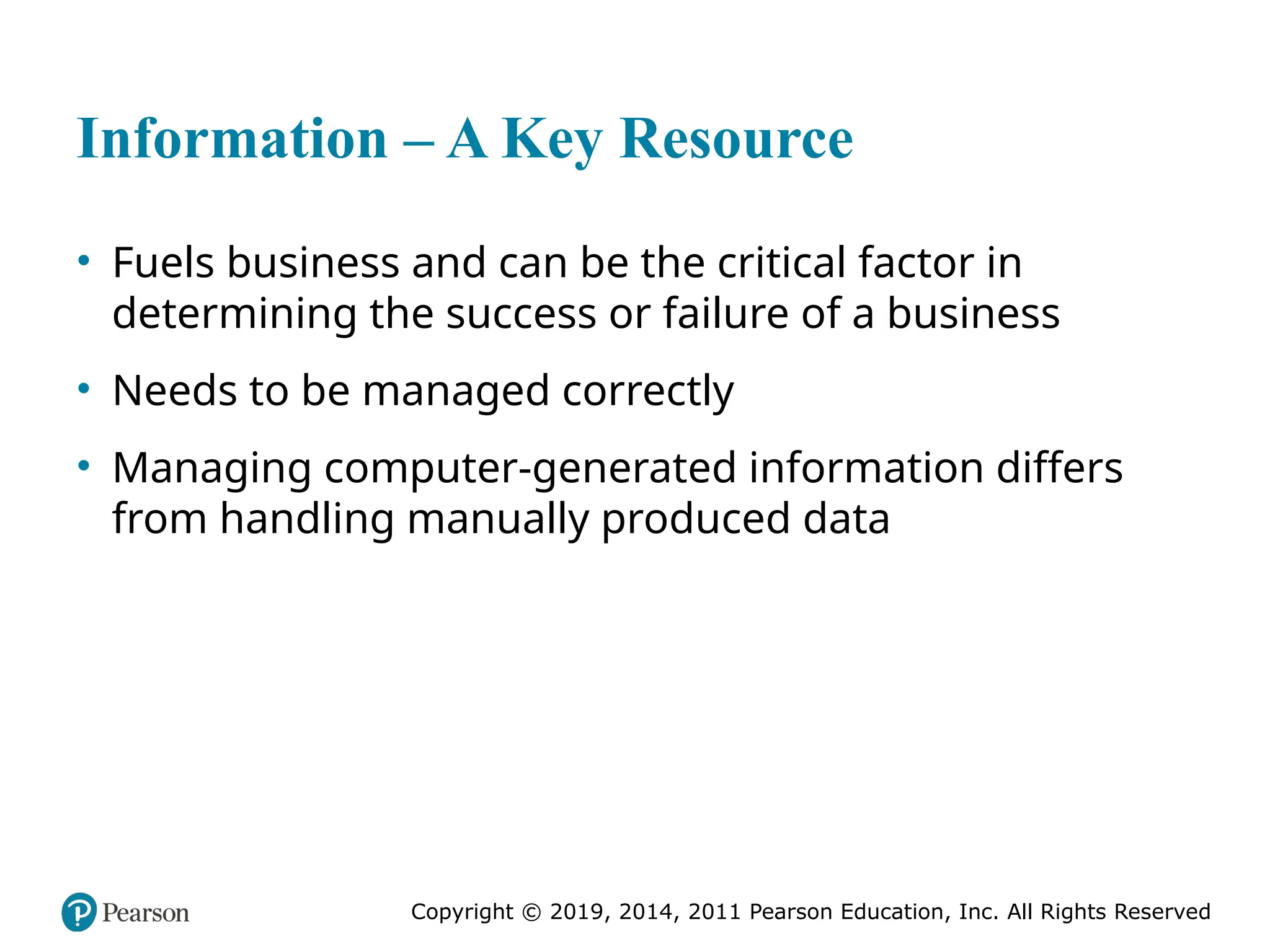 Copyright © 2019, 2014, 2011 Pearson Education, Inc. All Rights Reserved
Information – A Key Resource
• Fuels business and can be the critical factor in
determining the success or failure of a business
• Needs to be managed correctly
• Managing computer-generated information differs
from handling manually produced data
 