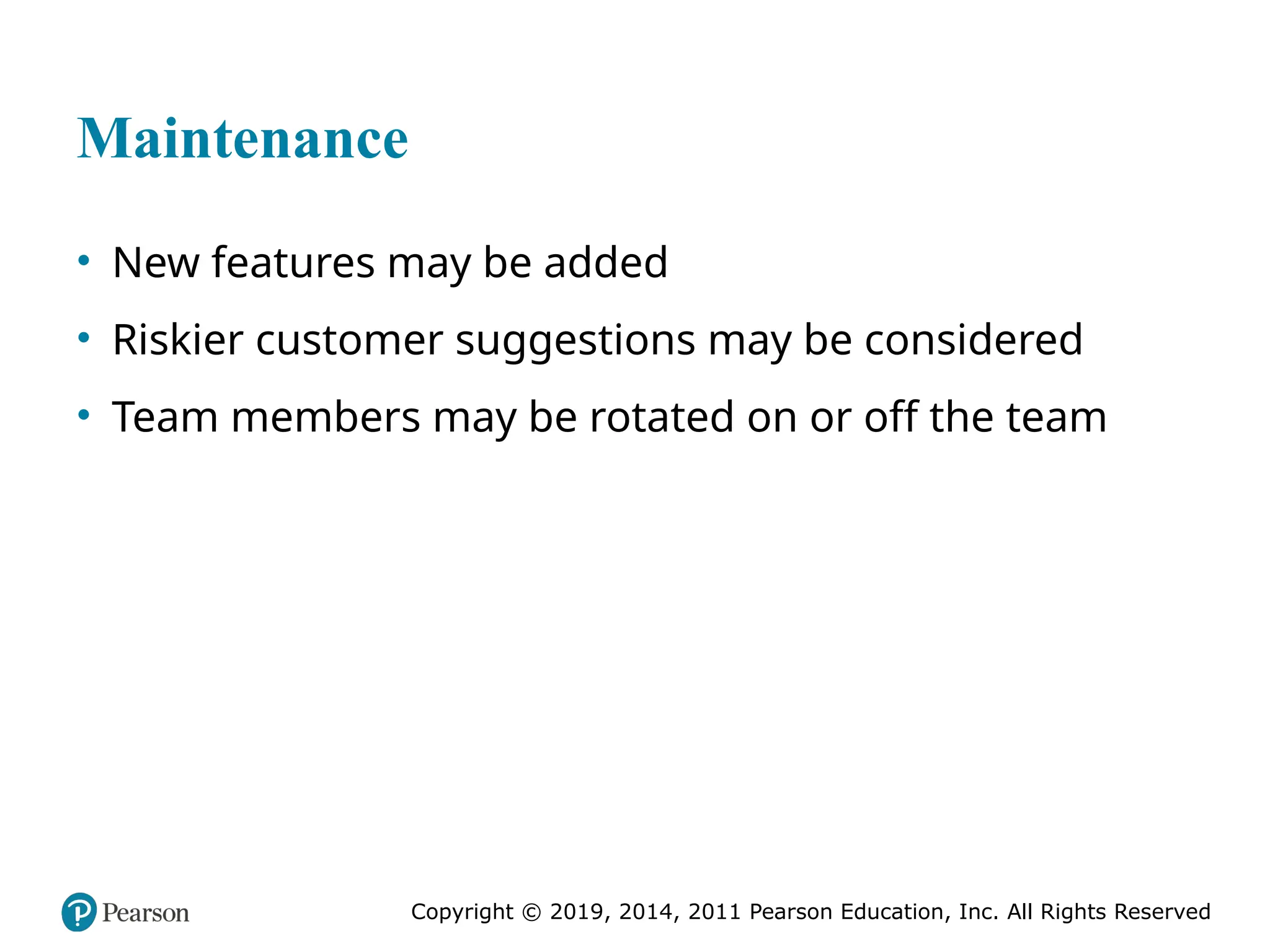 Copyright © 2019, 2014, 2011 Pearson Education, Inc. All Rights Reserved
Maintenance
• New features may be added
• Riskier customer suggestions may be considered
• Team members may be rotated on or off the team
 