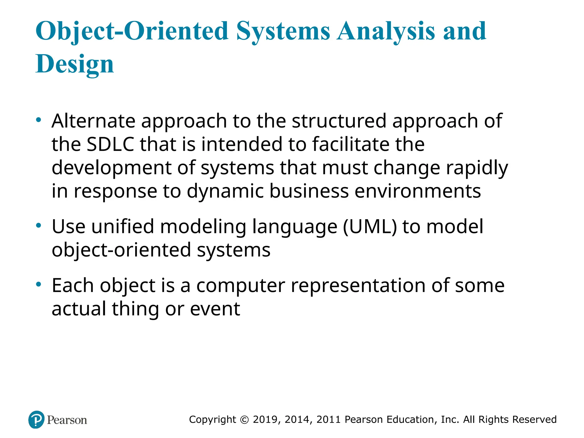 Copyright © 2019, 2014, 2011 Pearson Education, Inc. All Rights Reserved
Object-Oriented Systems Analysis and
Design
• Alternate approach to the structured approach of
the SDLC that is intended to facilitate the
development of systems that must change rapidly
in response to dynamic business environments
• Use unified modeling language (UML) to model
object-oriented systems
• Each object is a computer representation of some
actual thing or event
 