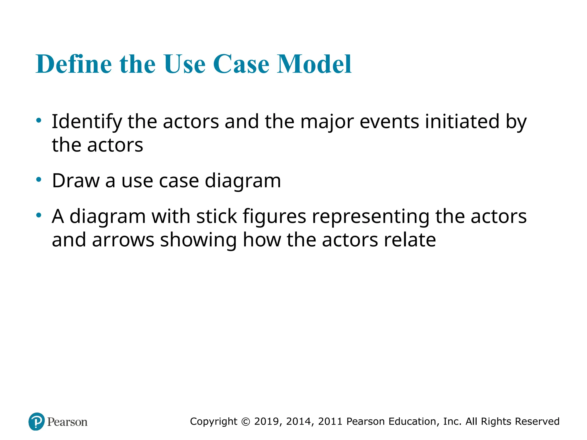 Copyright © 2019, 2014, 2011 Pearson Education, Inc. All Rights Reserved
Define the Use Case Model
• Identify the actors and the major events initiated by
the actors
• Draw a use case diagram
• A diagram with stick figures representing the actors
and arrows showing how the actors relate
 