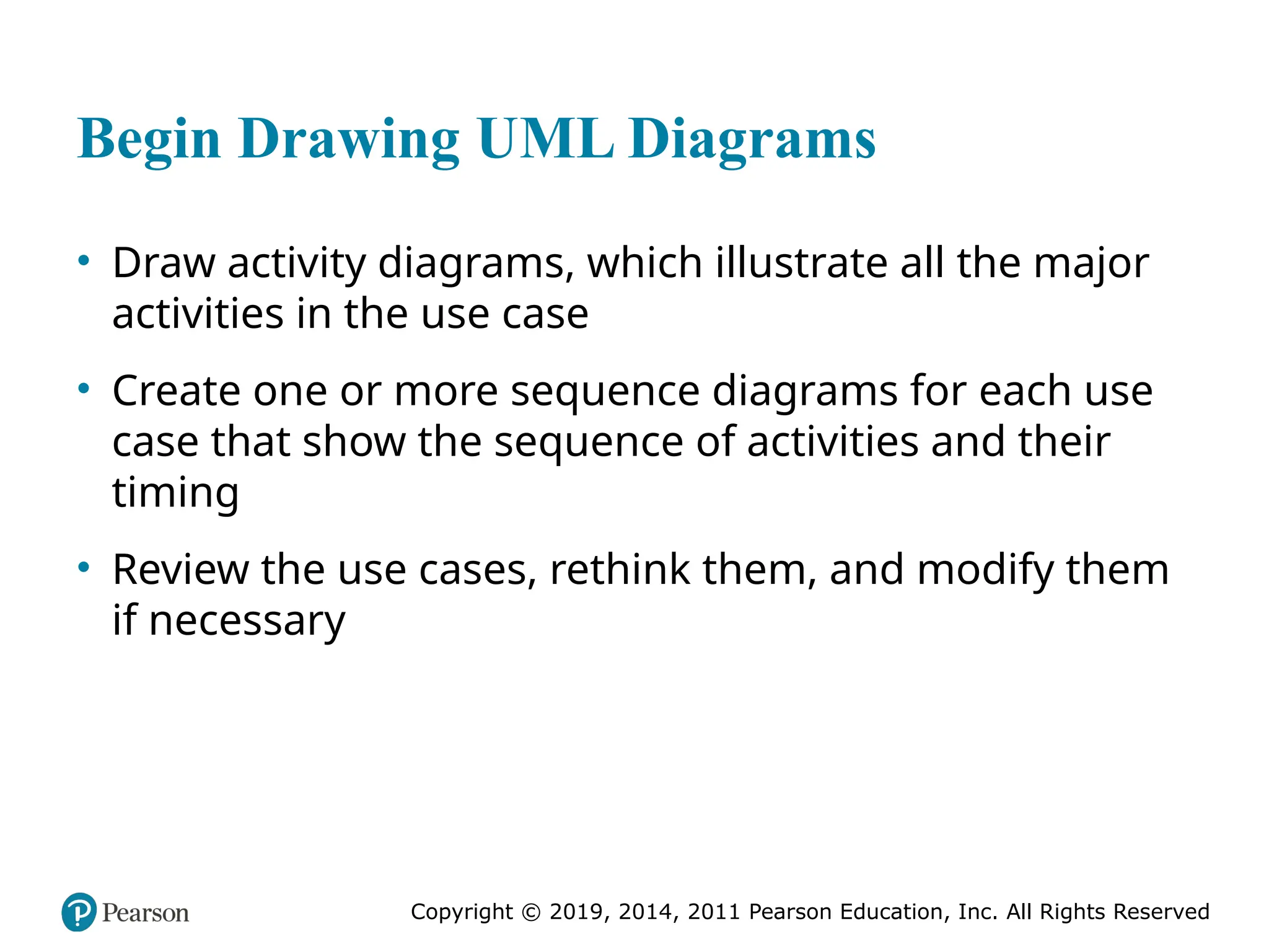 Copyright © 2019, 2014, 2011 Pearson Education, Inc. All Rights Reserved
Begin Drawing UML Diagrams
• Draw activity diagrams, which illustrate all the major
activities in the use case
• Create one or more sequence diagrams for each use
case that show the sequence of activities and their
timing
• Review the use cases, rethink them, and modify them
if necessary
 