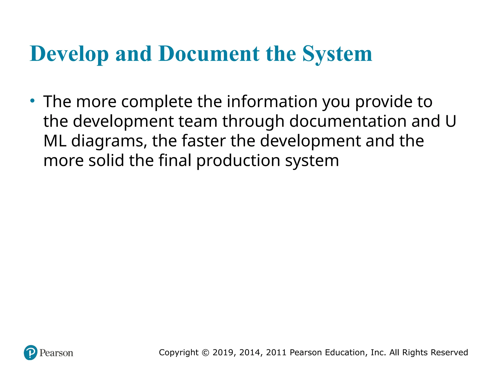 Copyright © 2019, 2014, 2011 Pearson Education, Inc. All Rights Reserved
Develop and Document the System
• The more complete the information you provide to
the development team through documentation and U
ML diagrams, the faster the development and the
more solid the final production system
 