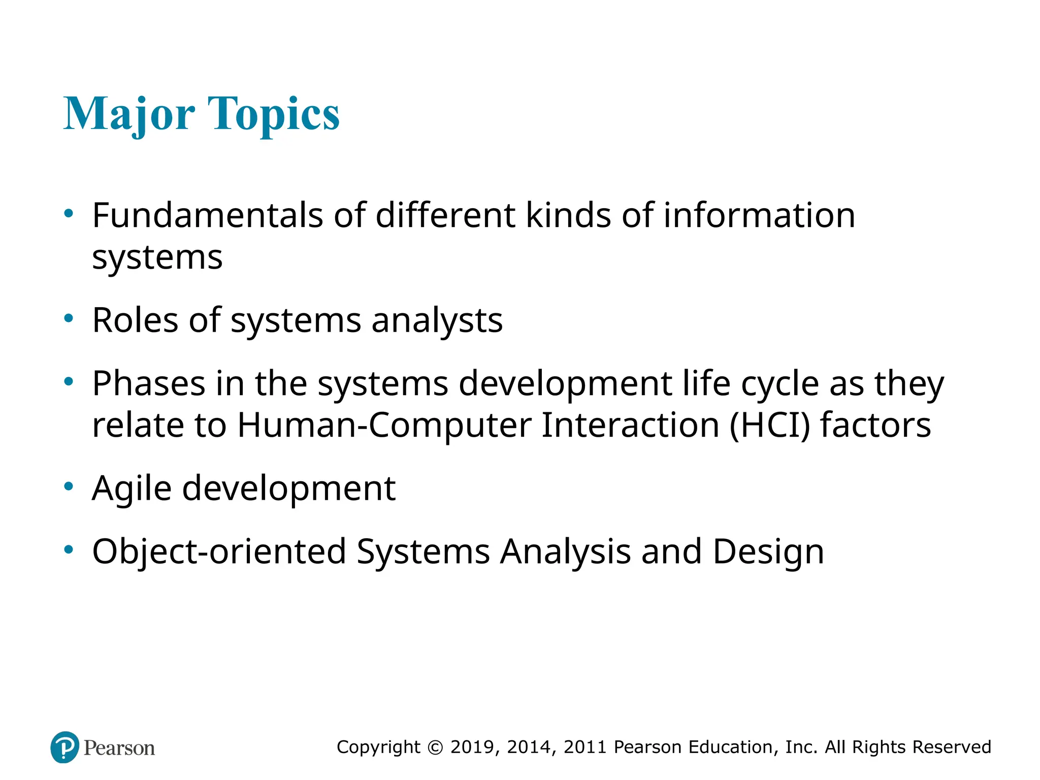 Copyright © 2019, 2014, 2011 Pearson Education, Inc. All Rights Reserved
Major Topics
• Fundamentals of different kinds of information
systems
• Roles of systems analysts
• Phases in the systems development life cycle as they
relate to Human-Computer Interaction (HCI) factors
• Agile development
• Object-oriented Systems Analysis and Design
 