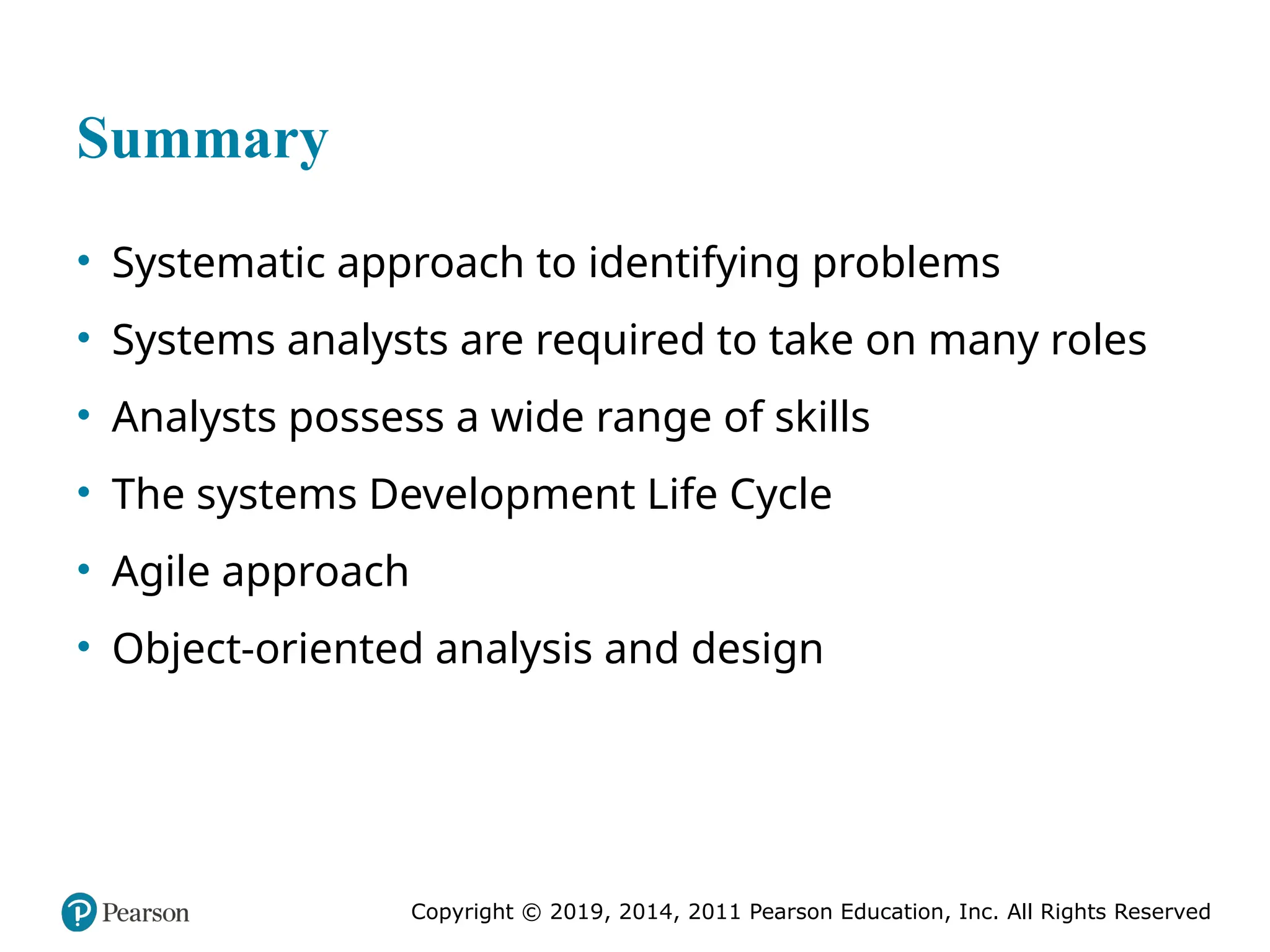 Copyright © 2019, 2014, 2011 Pearson Education, Inc. All Rights Reserved
Summary
• Systematic approach to identifying problems
• Systems analysts are required to take on many roles
• Analysts possess a wide range of skills
• The systems Development Life Cycle
• Agile approach
• Object-oriented analysis and design
 