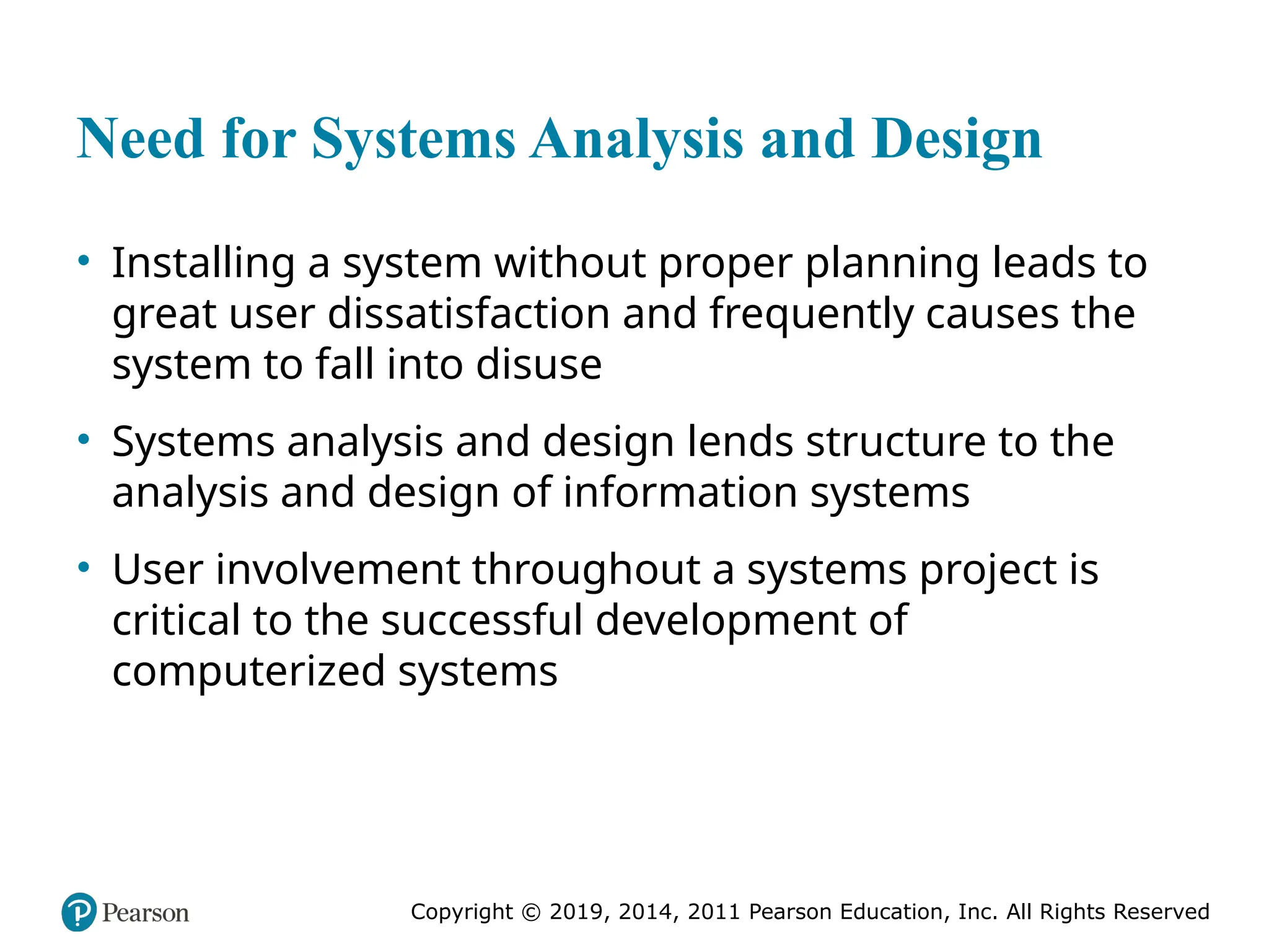 Copyright © 2019, 2014, 2011 Pearson Education, Inc. All Rights Reserved
Need for Systems Analysis and Design
• Installing a system without proper planning leads to
great user dissatisfaction and frequently causes the
system to fall into disuse
• Systems analysis and design lends structure to the
analysis and design of information systems
• User involvement throughout a systems project is
critical to the successful development of
computerized systems
 