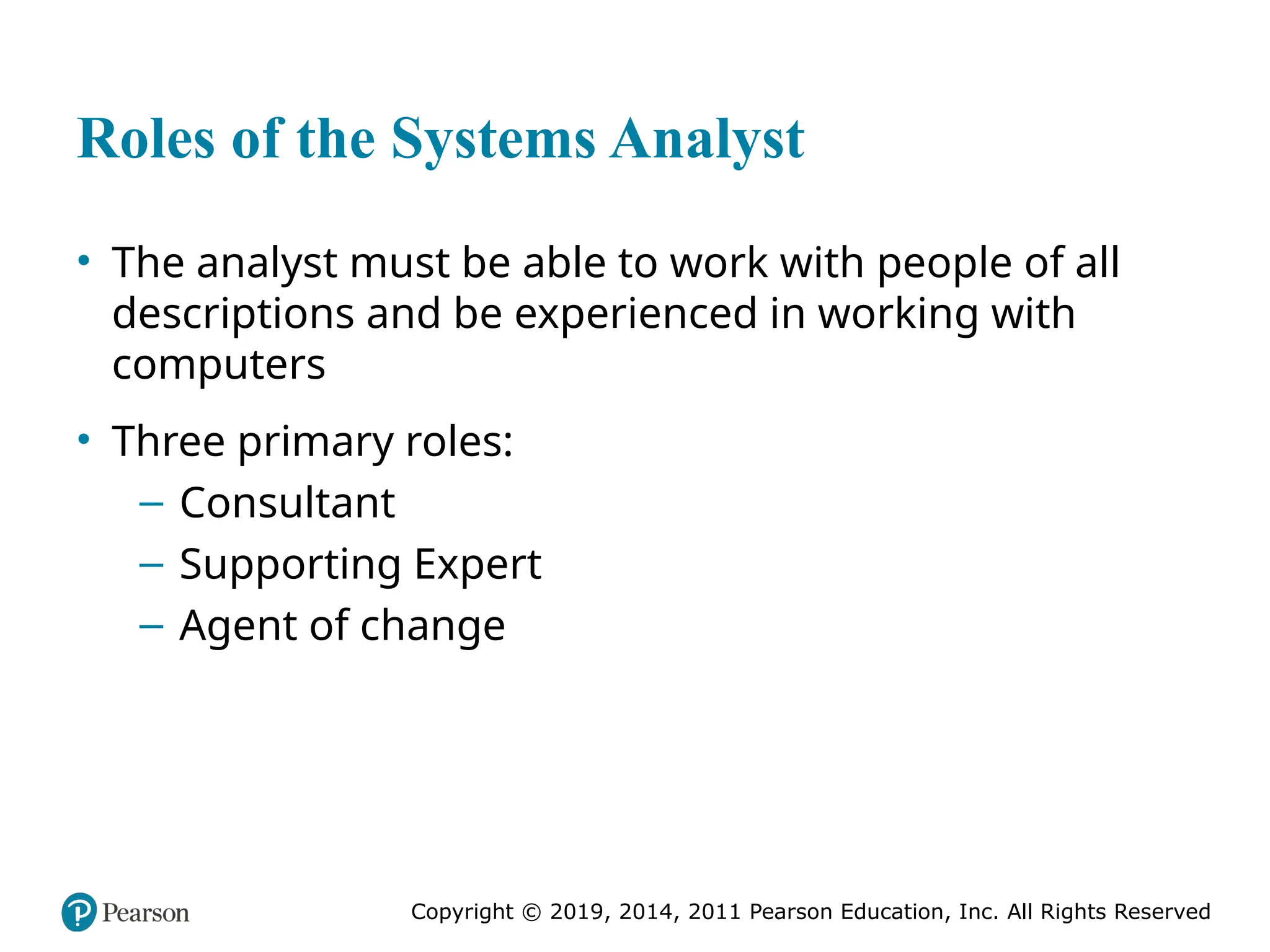 Copyright © 2019, 2014, 2011 Pearson Education, Inc. All Rights Reserved
Roles of the Systems Analyst
• The analyst must be able to work with people of all
descriptions and be experienced in working with
computers
• Three primary roles:
– Consultant
– Supporting Expert
– Agent of change
 