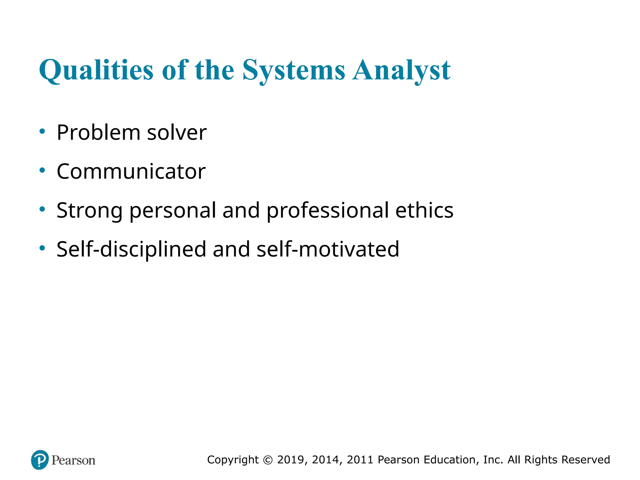 Copyright © 2019, 2014, 2011 Pearson Education, Inc. All Rights Reserved
Qualities of the Systems Analyst
• Problem solver
• Communicator
• Strong personal and professional ethics
• Self-disciplined and self-motivated
 