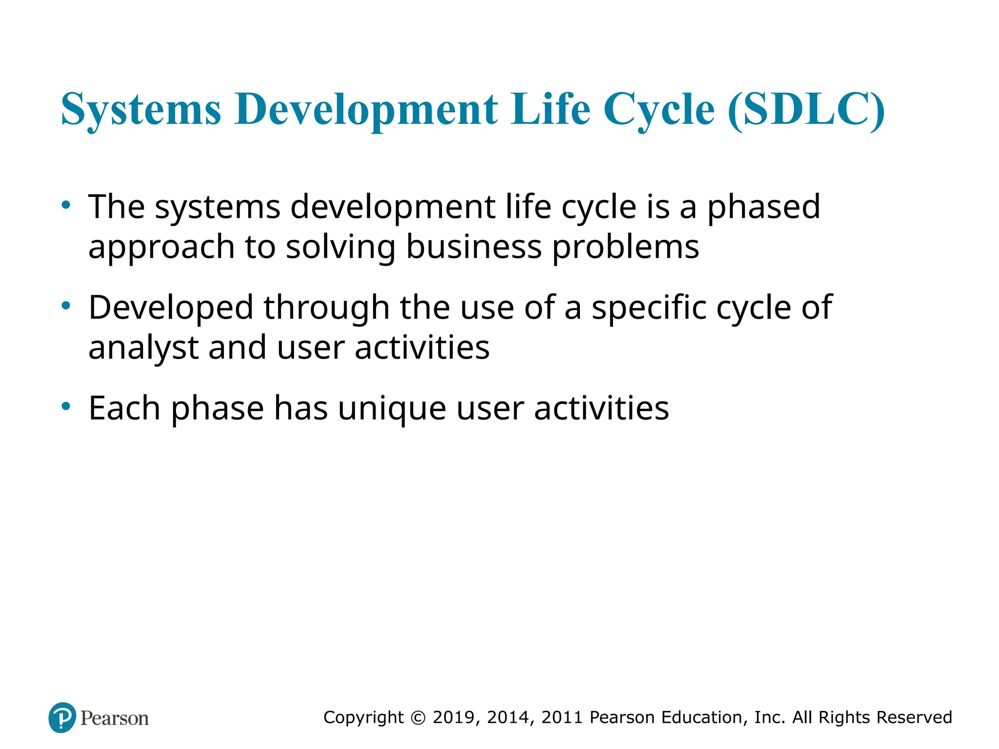 Copyright © 2019, 2014, 2011 Pearson Education, Inc. All Rights Reserved
Systems Development Life Cycle (SDLC)
• The systems development life cycle is a phased
approach to solving business problems
• Developed through the use of a specific cycle of
analyst and user activities
• Each phase has unique user activities
 