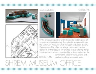 SHRE M MUSE UM OF FICE
SC ALE MOD EL P ERSP ECTIV E
F LO OR P L AN
In this project, my partner and I designed a custom piece of
furniture and corresponding floor plan for an open office in
the Shrem Art Museum, which will soon be built on the UC
Davis campus.The office has a large picture window that
looks out on the lobby, so we created an eye-catching design
for viewers and workers to enjoy. Our scale model shows the
comfortable, bleacher-like cushions, and
modularity of the removable seats.
 