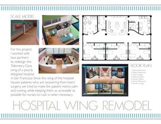 H OSPITAL WI N G RE MOD EL
SC ALE MOD EL
in San Francisco. Since this wing of the hospital
houses patients who are recovering from heart
surgery, we tried to make the patient rooms calm
and inviting, while keeping them as accessible as
possible for nurses to rush in when necessary.
For this project,
I worked with
two partners
to redesign the
Telemetry Care
wing of a poorly
designed hospital
F LO OR P L AN
1. Patient Restrooms
2. Patient Restrooms
3. Guest Lounge
4. Medicine Room
5. Nurse’s Station
6. Nurse’s Restroom
7. Nurse’s Lounge
1. 1.1.
3.
4.
5.
6.
7.
2. 2.2.
 