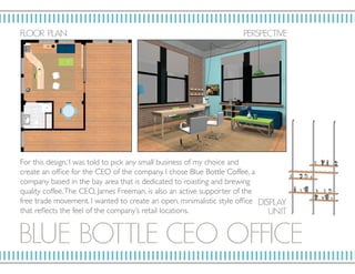 BLUE BOT T LE CE O OF FICE
F LO OR P L AN P ERSP ECTIV E
DISP L AY
U NIT
For this design, I was told to pick any small business of my choice and
create an office for the CEO of the company. I chose Blue Bottle Coffee, a
company based in the bay area that is dedicated to roasting and brewing
quality coffee.The CEO, James Freeman, is also an active supporter of the
free trade movement. I wanted to create an open, minimalistic style office
that reflects the feel of the company’s retail locations.
 