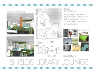 SHIELD S LIBRARY LOU N GE
P ERSP ECTIV E VIE W S
PARTIAL
F LO OR P L AN
F LO OR P L AN
MAT E RIALS
For this project, I was asked to
design a modern coffee bar and
student study lounge for the
lobby of Shields Library, on the
UC Davis campus.
 