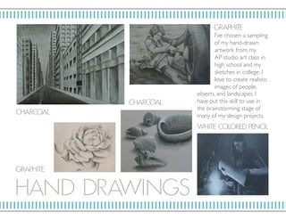 HAND D RAWI NGS
GR AP HIT E
GR AP HIT E
W HIT E COLORED P ENCIL
CHARCOAL
CHARCOAL
I’ve chosen a sampling
of my hand-drawn
artwork from my
AP studio art class in
high school and my
sketches in college. I
love to create realistic
images of people,
objects, and landscapes. I
have put this skill to use in
the brainstorming stage of
many of my design projects.
 