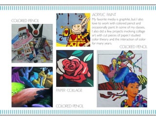 ACRY LIC PAI NT
COLORED P ENCI L
COLORED P ENCI L
COLORED P ENCI L
PAP E R CO LL AGE
My favorite media is graphite, but I also
love to work with colored pencil and
occasionally paint. In some of my classes,
I also did a few projects involving collage
art with cut pieces of paper. I studied
color theory and the interaction of color
for many years.
 
