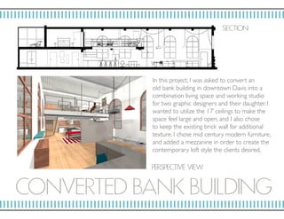CONV ERT ED BANK BUILDING
In this project, I was asked to convert an
old bank building in downtown Davis into a
combination living space and working studio
for two graphic designers and their daughter. I
wanted to utilize the 17’ ceilings to make the
space feel large and open, and I also chose
to keep the existing brick wall for additional
texture. I chose mid century modern furniture,
and added a mezzanine in order to create the
contemporary loft style the clients desired.
SECTION
P ERSP ECTIV E VIE W
 