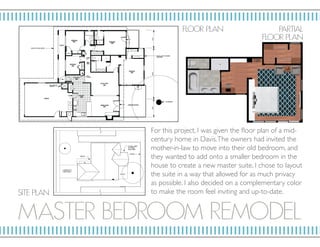 MAST ER BEDRO OM RE MODEL
F LO OR P L AN
SIT E P L AN
PARTIAL
F LO OR P L AN
For this project, I was given the floor plan of a mid-
century home in Davis.The owners had invited the
mother-in-law to move into their old bedroom, and
they wanted to add onto a smaller bedroom in the
house to create a new master suite. I chose to layout
the suite in a way that allowed for as much privacy
as possible. I also decided on a complementary color
to make the room feel inviting and up-to-date.
 
