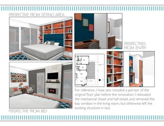 P ERSP ECTIV E F ROM SIT TI NG ARE A
P ERSP ECTIV ES
F RO M E NT RY
P ERSP ECTIV E F ROM BED
For reference, I have also included a portion of the
original floor plan before the renovation. I relocated
the mechanical closet and hall closet, and removed the
bay window in the living room, but otherwise left the
existing structure in tact.
 