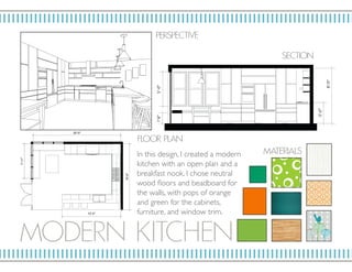 MOD E RN KITC HE N
P ERSP ECTIV E
F LO OR P L AN
MAT E RIALS
SECTION
In this design, I created a modern
kitchen with an open plan and a
breakfast nook. I chose neutral
wood floors and beadboard for
the walls, with pops of orange
and green for the cabinets,
furniture, and window trim.
 