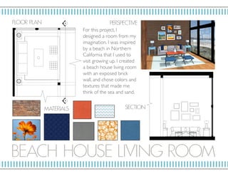 BE ACH HOUSE LIVI NG RO OM
P ERSP ECTIV E
MAT E RIALS
SECTION
F LO OR P L AN
For this project, I
designed a room from my
imagination. I was inspired
by a beach in Northern
California that I used to
visit growing up. I created
a beach house living room
with an exposed brick
wall, and chose colors and
textures that made me
think of the sea and sand.
 