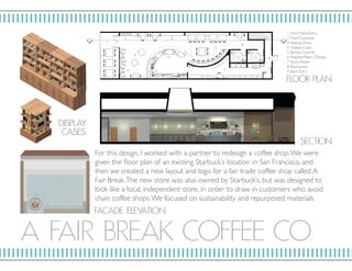 A FAIR BRE AK COF F EE CO.
F LO OR P L AN
DISP L AY
C ASES
FAÇ AD E ELE VATI O N
SECTION
For this design, I worked with a partner to redesign a coffee shop.We were
given the floor plan of an existing Starbuck’s location in San Francisco, and
then we created a new layout and logo for a fair trade coffee shop called A
Fair Break.The new store was also owned by Starbuck’s, but was designed to
look like a local, independent store, in order to draw in customers who avoid
chain coffee shops.We focused on sustainability and repurposed materials.
1.
3.
3.
4.
4.
5.
6.
7.
8.
9.
1. Front Patio/Entry
2.Trash/Compost
3. Seating Areas
4. Display Cases
5. Barista Counter
6. Register/Pastry Display
7. Store Room
8. Restrooms
9. Back Entry
2.
 