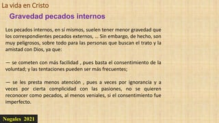 La vida en Cristo
Nogales 2021
Gravedad pecados internos
Los pecados internos, en sí mismos, suelen tener menor gravedad que
los correspondientes pecados externos, … Sin embargo, de hecho, son
muy peligrosos, sobre todo para las personas que buscan el trato y la
amistad con Dios, ya que:
— se cometen con más facilidad , pues basta el consentimiento de la
voluntad; y las tentaciones pueden ser más frecuentes;
— se les presta menos atención , pues a veces por ignorancia y a
veces por cierta complicidad con las pasiones, no se quieren
reconocer como pecados, al menos veniales, si el consentimiento fue
imperfecto.
 