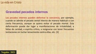 La vida en Cristo
Nogales 2021
Los pecados internos pueden deformar la conciencia, por ejemplo,
cuando se admite el pecado venial interno de manera habitual o con
cierta frecuencia, aunque se quiera evitar el pecado mortal. Esta
deformación puede dar lugar a manifestaciones de irritabilidad, a
faltas de caridad, a espíritu crítico, a resignarse con tener frecuentes
tentaciones sin luchar tenazmente contra ellas, etc. [3]
Gravedad pecados internos
 