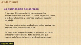 La vida en Cristo
Nogales 2021
La purificación del corazón
El noveno y décimo mandamientos consideran los
mecanismos íntimos que están a la raíz de los pecados contra
la castidad y la justicia; y, en sentido amplio, de cualquier
pecado [5] .
En sentido positivo, estos mandamientos invitan a actuar con
intención recta, con un corazón puro.
Por esto tienen una gran importancia, ya que no se quedan
en la consideración externa de las acciones, sino que
consideran la fuente de la que proceden dichas acciones.
 