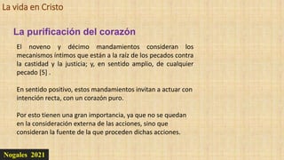 La vida en Cristo
Nogales 2021
La purificación del corazón
El noveno y décimo mandamientos consideran los
mecanismos íntimos que están a la raíz de los pecados contra
la castidad y la justicia; y, en sentido amplio, de cualquier
pecado [5] .
En sentido positivo, estos mandamientos invitan a actuar con
intención recta, con un corazón puro.
Por esto tienen una gran importancia, ya que no se quedan
en la consideración externa de las acciones, sino que
consideran la fuente de la que proceden dichas acciones.
 