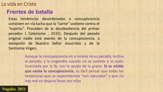 La vida en Cristo
Nogales 2021
Estas tendencias desordenadas o concupiscencia
consisten en «la lucha que la “carne” sostiene contra el
“espíritu”. Proceden de la desobediencia del primer
pecado» ( Catecismo , 2515). Después del pecado
original nadie está exento de la concupiscencia, a
excepción de Nuestro Señor Jesucristo y de la
Santísima Virgen.
Aunque la concupiscencia en sí misma no es pecado, inclina
al pecado, y lo engendra cuando no se somete a la razón
iluminada por la fe, con la ayuda de la gracia. Si se olvida
que existe la concupiscencia, es fácil pensar que todas las
tendencias que se experimentan “son naturales” y que no
hay mal en dejarse llevar por ellas
Frentes de batalla
 