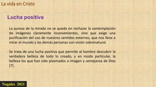 La vida en Cristo
Nogales 2021
Lucha positiva
La pureza de la mirada no se queda en rechazar la contemplación
de imágenes claramente inconvenientes, sino que exige una
purificación del uso de nuestros sentidos externos, que nos lleve a
mirar el mundo y las demás personas con visión sobrenatural.
Se trata de una lucha positiva que permite al hombre descubrir la
verdadera belleza de todo lo creado, y en modo particular, la
belleza los que han sido plasmados a imagen y semejanza de Dios
[7] .
 