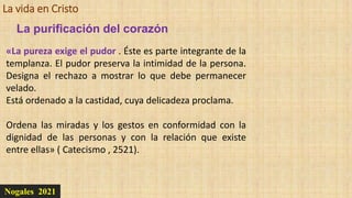 La vida en Cristo
Nogales 2021
La purificación del corazón
«La pureza exige el pudor . Éste es parte integrante de la
templanza. El pudor preserva la intimidad de la persona.
Designa el rechazo a mostrar lo que debe permanecer
velado.
Está ordenado a la castidad, cuya delicadeza proclama.
Ordena las miradas y los gestos en conformidad con la
dignidad de las personas y con la relación que existe
entre ellas» ( Catecismo , 2521).
 