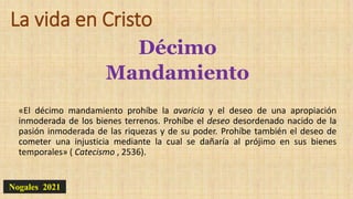 La vida en Cristo
Décimo
Mandamiento
«El décimo mandamiento prohíbe la avaricia y el deseo de una apropiación
inmoderada de los bienes terrenos. Prohíbe el deseo desordenado nacido de la
pasión inmoderada de las riquezas y de su poder. Prohíbe también el deseo de
cometer una injusticia mediante la cual se dañaría al prójimo en sus bienes
temporales» ( Catecismo , 2536).
Nogales 2021
 