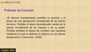 La vida en Cristo
Nogales 2021
Pobreza de Corazón
«El décimo mandamiento prohíbe la avaricia y el
deseo de una apropiación inmoderada de los bienes
terrenos. Prohíbe el deseo desordenado nacido de la
pasión inmoderada de las riquezas y de su poder.
Prohíbe también el deseo de cometer una injusticia
mediante la cual se dañaría al prójimo en sus bienes
temporales» ( Catecismo , 2536).
 