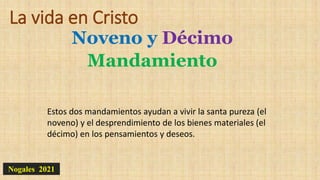 La vida en Cristo
Noveno y Décimo
Mandamiento
Nogales 2021
Estos dos mandamientos ayudan a vivir la santa pureza (el
noveno) y el desprendimiento de los bienes materiales (el
décimo) en los pensamientos y deseos.
 