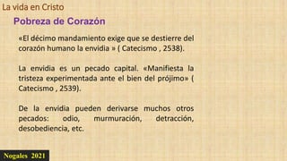 La vida en Cristo
Nogales 2021
Pobreza de Corazón
«El décimo mandamiento exige que se destierre del
corazón humano la envidia » ( Catecismo , 2538).
La envidia es un pecado capital. «Manifiesta la
tristeza experimentada ante el bien del prójimo» (
Catecismo , 2539).
De la envidia pueden derivarse muchos otros
pecados: odio, murmuración, detracción,
desobediencia, etc.
 