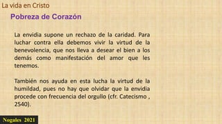 La vida en Cristo
Nogales 2021
Pobreza de Corazón
La envidia supone un rechazo de la caridad. Para
luchar contra ella debemos vivir la virtud de la
benevolencia, que nos lleva a desear el bien a los
demás como manifestación del amor que les
tenemos.
También nos ayuda en esta lucha la virtud de la
humildad, pues no hay que olvidar que la envidia
procede con frecuencia del orgullo (cfr. Catecismo ,
2540).
 
